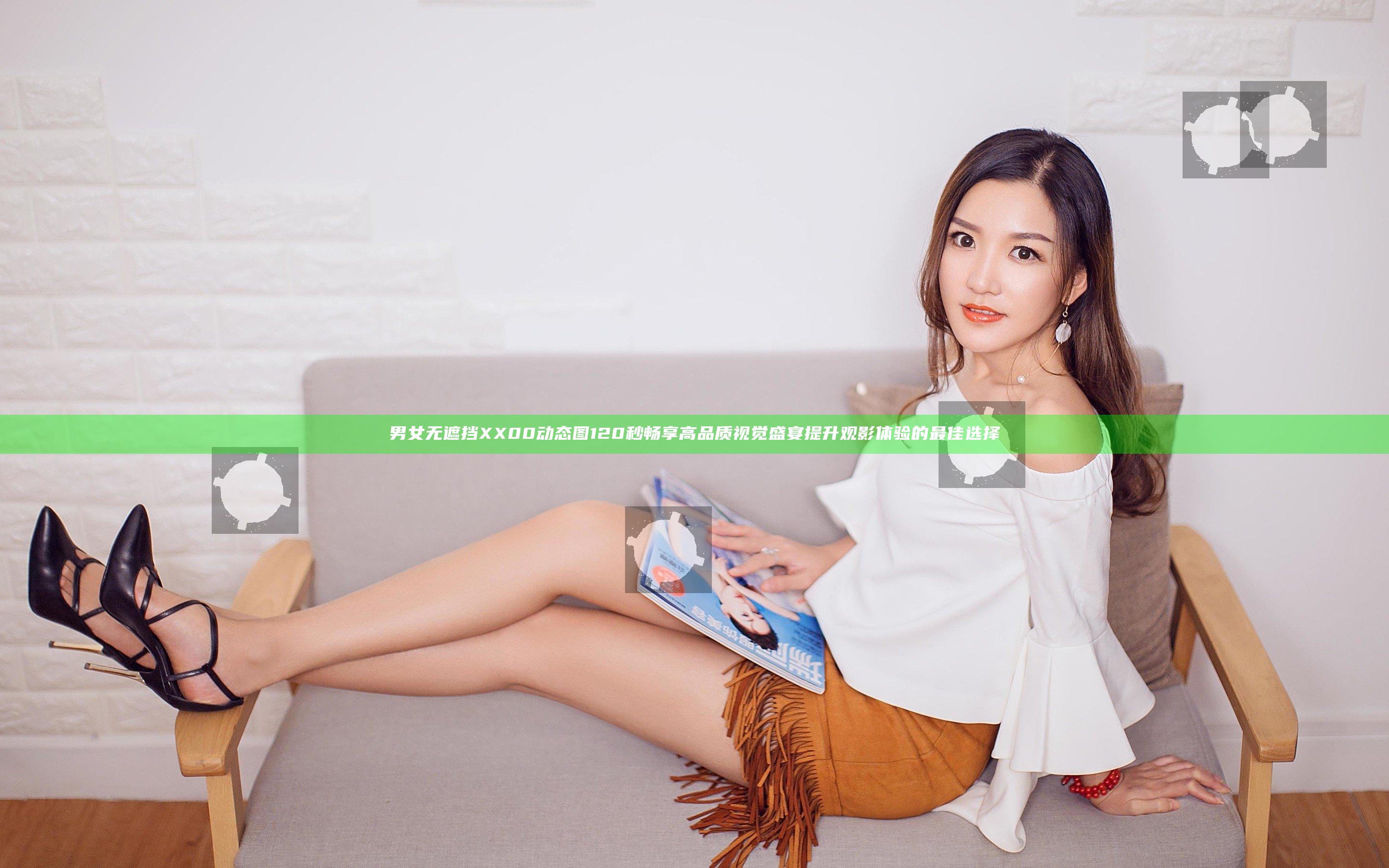 男女无遮挡XX00动态图120秒畅享高品质视觉盛宴提升观影体验的最佳选择