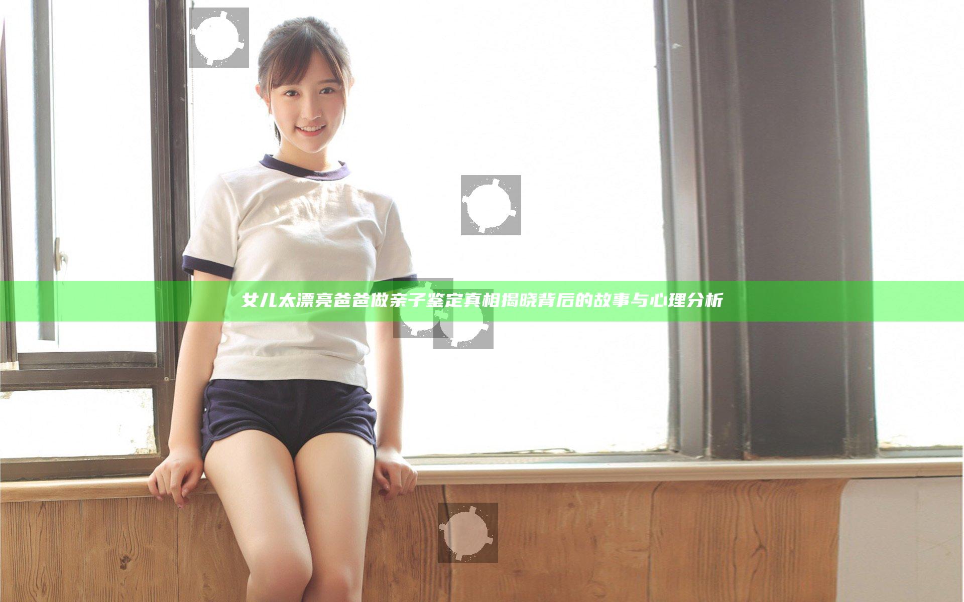 女儿太漂亮爸爸做亲子鉴定 真相揭晓背后的故事与心理分析