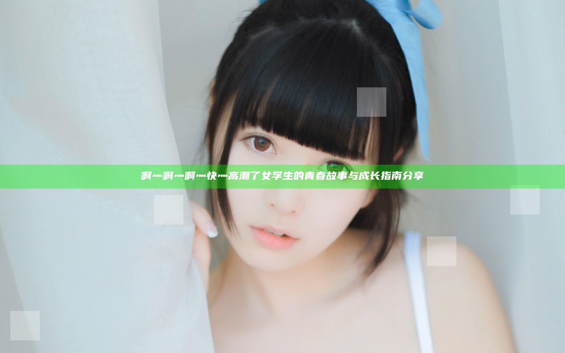 啊灬啊灬啊灬快灬高潮了女学生的青春故事与成长指南分享